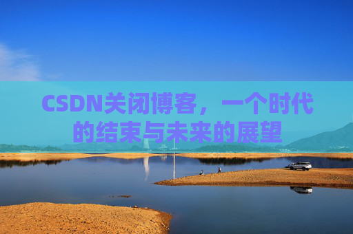 CSDN关闭博客,一个时代的结束与未来的展望 CSDN关闭博客,一个时代的结束与未来的展望